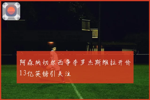阿森纳切尔西争夺罗杰斯维拉开价13亿英镑引关注