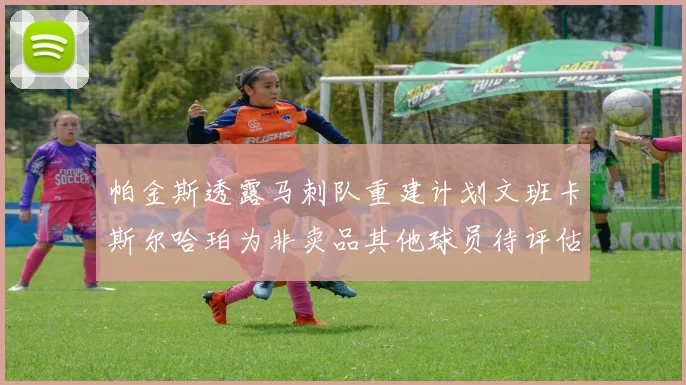 帕金斯透露马刺队重建计划文班卡斯尔哈珀为非卖品其他球员待评估