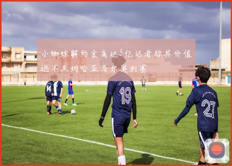 小蜘蛛解约金高达5亿记者称其价值远不及姆哈亚马尔奥利塞