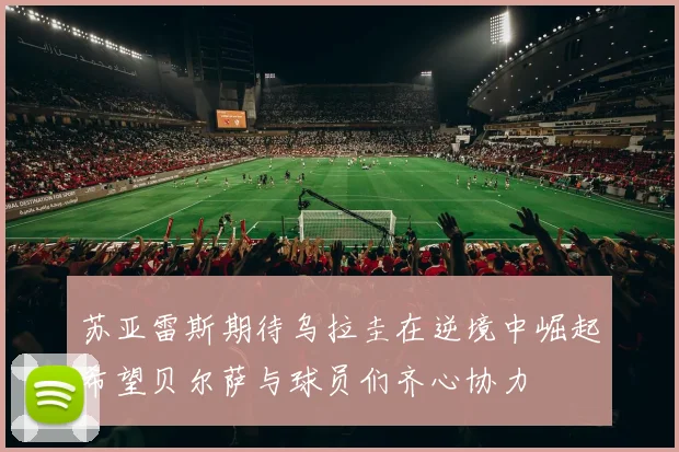 苏亚雷斯期待乌拉圭在逆境中崛起希望贝尔萨与球员们齐心协力