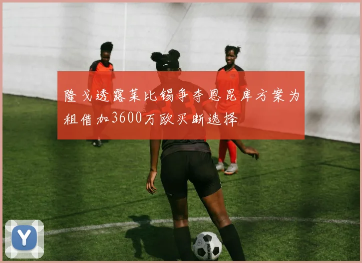 隆戈透露莱比锡争夺恩昆库方案为租借加3600万欧买断选择