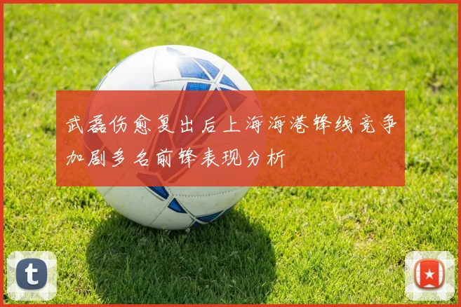 武磊伤愈复出后上海海港锋线竞争加剧多名前锋表现分析