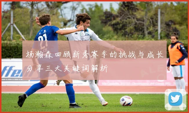 杨瀚森回顾新秀赛季的挑战与成长分享三大关键词解析