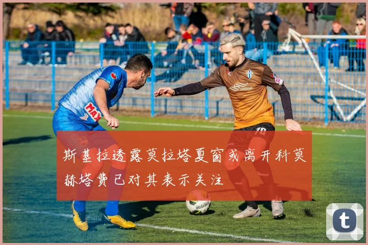 斯基拉透露莫拉塔夏窗或离开科莫赫塔费已对其表示关注