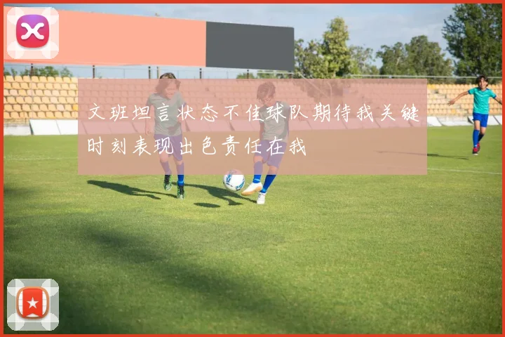 文班坦言状态不佳球队期待我关键时刻表现出色责任在我