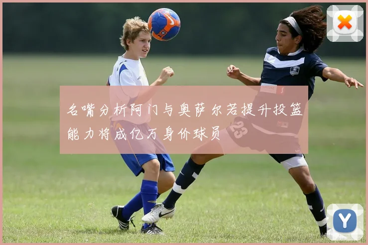 名嘴分析阿门与奥萨尔若提升投篮能力将成亿万身价球员