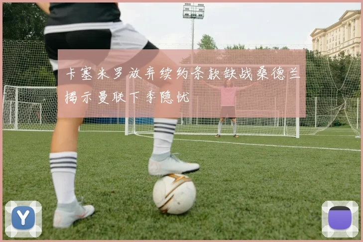 卡塞米罗放弃续约条款缺战桑德兰揭示曼联下季隐忧