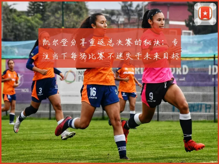 凯尔登分享重返总决赛的秘诀：专注当下每场比赛不迷失于未来目标
