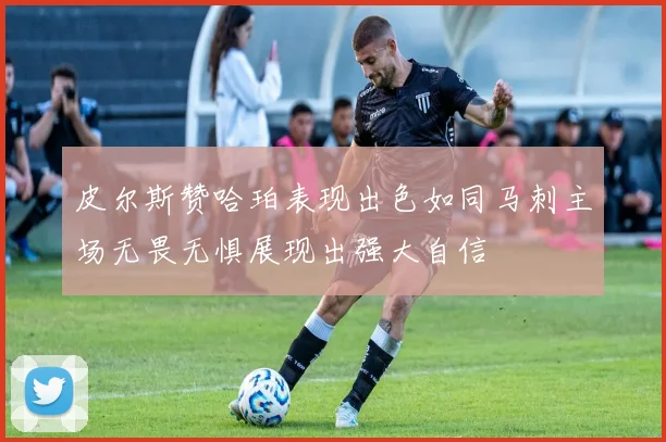 皮尔斯赞哈珀表现出色如同马刺主场无畏无惧展现出强大自信