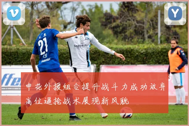 申花外援组合提升战斗力成功放弃高位逼抢战术展现新风貌