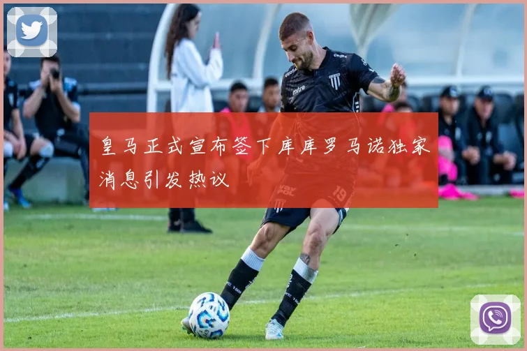 皇马正式宣布签下库库罗马诺独家消息引发热议