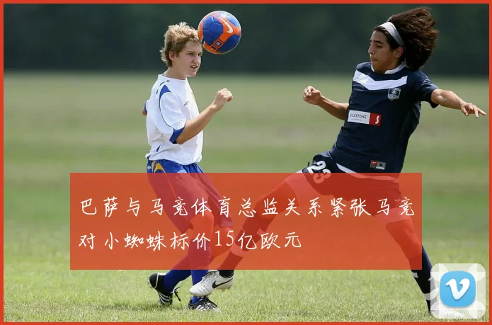 巴萨与马竞体育总监关系紧张马竞对小蜘蛛标价15亿欧元