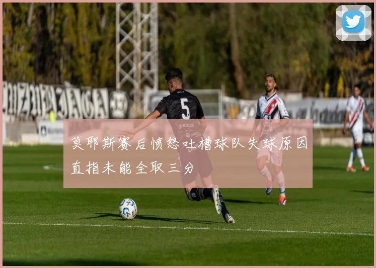莫耶斯赛后愤怒吐槽球队失球原因直指未能全取三分