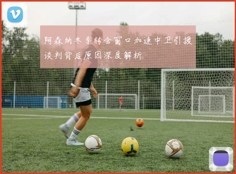 阿森纳冬季转会窗口加速中卫引援谈判背后原因深度解析