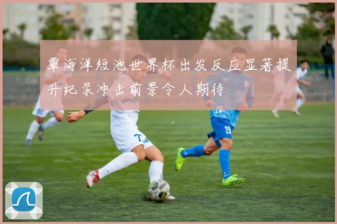覃海洋短池世界杯出发反应显著提升纪录冲击前景令人期待