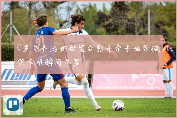C罗与乔治娜甜蜜合影手牵手面带微笑幸福瞬间尽显