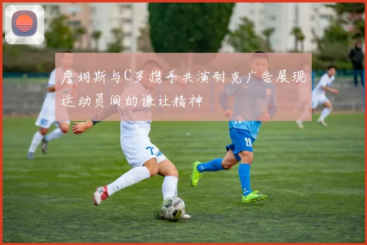 詹姆斯与C罗携手共演耐克广告展现运动员间的谦让精神