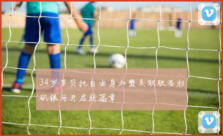 34岁罗贝托自由身加盟美职联洛杉矶银河开启新篇章