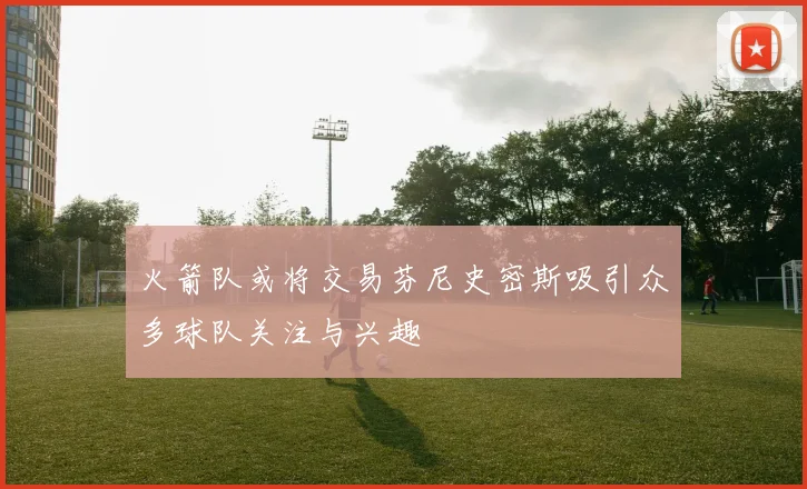 火箭队或将交易芬尼史密斯吸引众多球队关注与兴趣