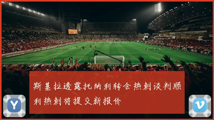 斯基拉透露托纳利转会热刺谈判顺利热刺将提交新报价