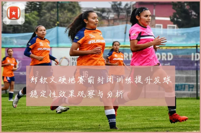 郑钦文硬地赛前封闭训练提升发球稳定性效果观察与分析