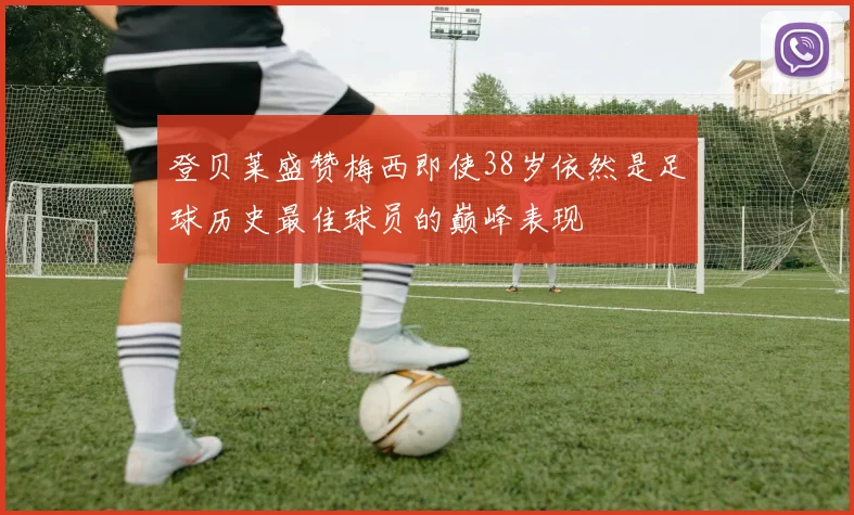 登贝莱盛赞梅西即使38岁依然是足球历史最佳球员的巅峰表现