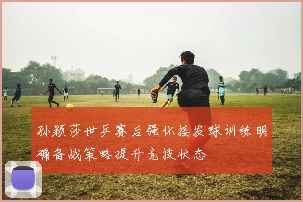 孙颖莎世乒赛后强化接发球训练明确备战策略提升竞技状态