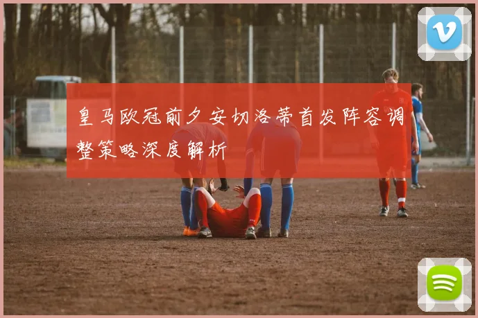 皇马欧冠前夕安切洛蒂首发阵容调整策略深度解析
