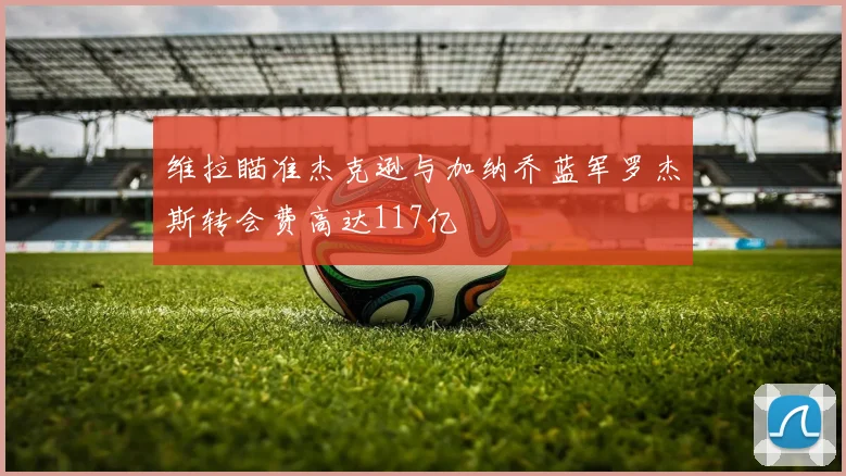 维拉瞄准杰克逊与加纳乔蓝军罗杰斯转会费高达117亿